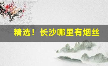 精选！长沙哪里有烟丝买“非我莫属”