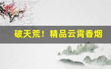 破天荒！精品云霄香烟批发“大含细入”