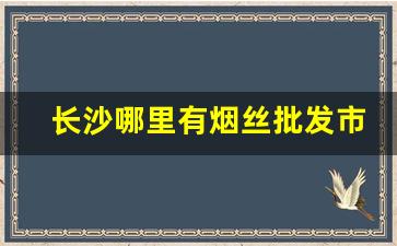 长沙哪里有烟丝批发市场-长沙什么地方可以买烟丝