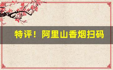 特评！阿里山香烟扫码就是真烟吗“抽筋剥皮”