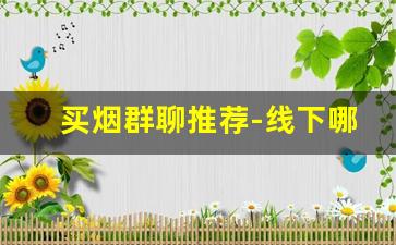 买烟群聊推荐-线下哪儿买烟靠谱