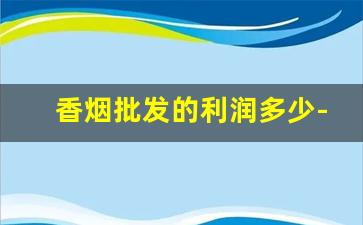 香烟批发的利润多少-烟批发出去利润是多少