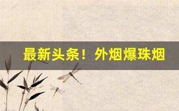 最新头条！外烟爆珠烟微商“殚财竭力”