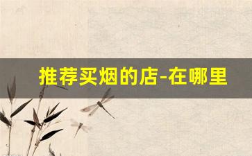 推荐买烟的店-在哪里可以专门买烟