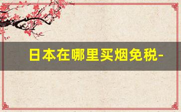 日本在哪里买烟免税-日本买烟去机场免税店还是超市