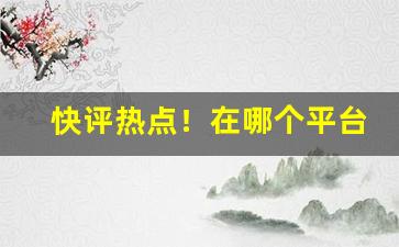 快评热点！在哪个平台买能买到正品“脍炙人口”