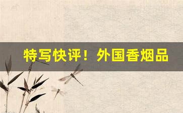 特写快评！外国香烟品牌大全及图片“多手多脚”