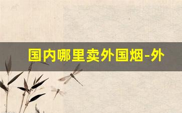 国内哪里卖外国烟-外国烟店有卖中国烟的吗
