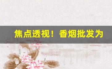 焦点透视！香烟批发为什么要找一手货源“背恩忘义”