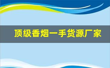 顶级香烟一手货源厂家直销-正宗烟真品厂家直销南京