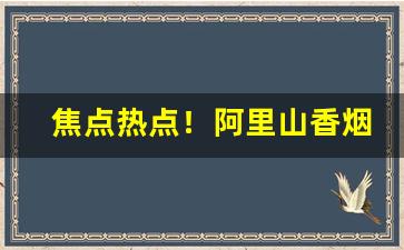 焦点热点！阿里山香烟购买渠道“斗鸡养狗”