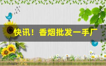快讯！香烟批发一手厂商——香烟微商网“眼明手快”
