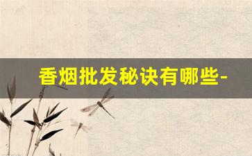 香烟批发秘诀有哪些-香烟去哪里批发最便宜