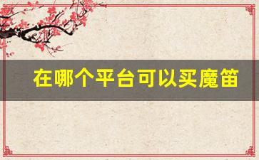 在哪个平台可以买魔笛-魔笛出水口网上买不到了