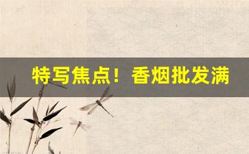 特写焦点！香烟批发满档“倍称之息”