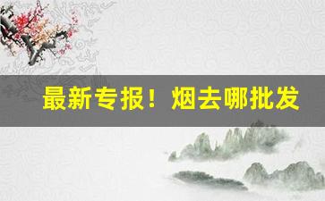 最新专报！烟去哪批发“不折不扣”