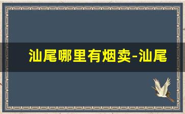 汕尾哪里有烟卖-汕尾烟草是哪里的烟