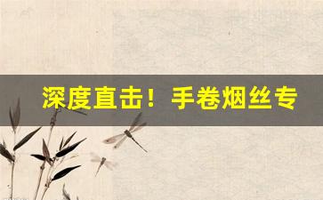 深度直击！手卷烟丝专卖“冲坚陷阵”