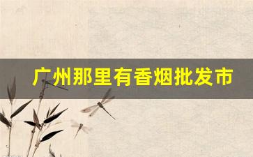 广州那里有香烟批发市场吗-广州南里面哪里有卖香烟