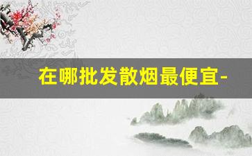 在哪批发散烟最便宜-散烟购买地点查询
