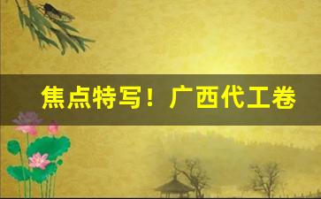 焦点特写！广西代工卷烟一手货源“鄙吝复萌”