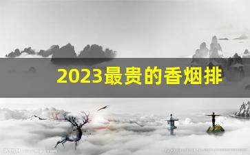 2023最贵的香烟排行榜-中国最贵的香烟排行榜2024