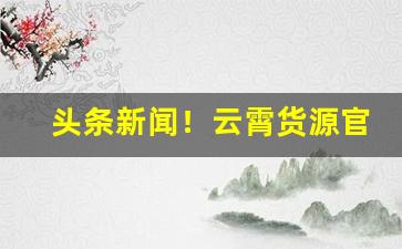 头条新闻！云霄货源官方网站“败法乱纪”