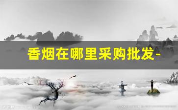 香烟在哪里采购批发-香烟都是在哪里批发的