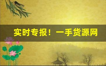 实时专报！一手货源网站拿货质量怎样“安危相易”