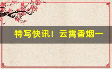 特写快讯！云霄香烟一手厂家直销包邮“才气过人”
