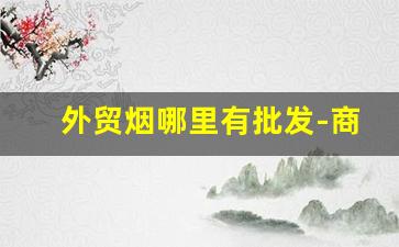 外贸烟哪里有批发-商店的烟是哪里批发的