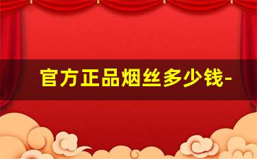 官方正品烟丝多少钱-正品云南烟丝得多少钱