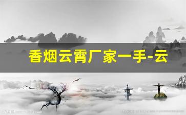 香烟云霄厂家一手-云霄香烟哪里找源头