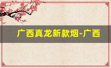 广西真龙新款烟-广西真龙系列所有烟的价格