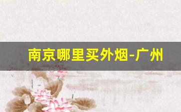 南京哪里买外烟-广州买外烟最全的地方