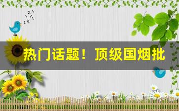 热门话题！顶级国烟批发“殚诚毕虑”