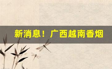 新消息！广西越南香烟全国代发“卬头阔步”