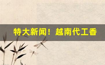特大新闻！越南代工香烟招全国批发“扼亢拊背”