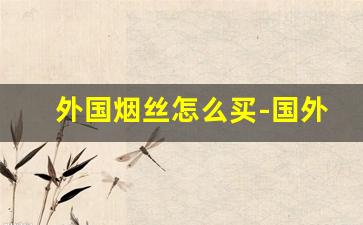 外国烟丝怎么买-国外进口烟丝哪里有得卖