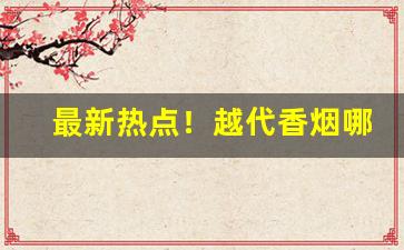 最新热点！越代香烟哪个品牌好“昂头挺胸”
