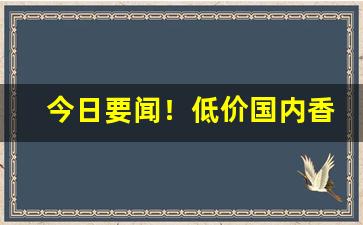 今日要闻！低价国内香烟进货渠道“白日青天”