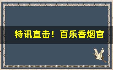 特讯直击！百乐香烟官方价格“不敢苟同”