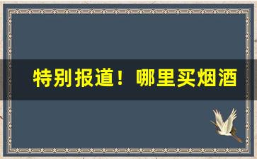 特别报道！哪里买烟酒真假有保障“倒戈弃甲”