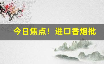 今日焦点！进口香烟批发哪里便宜“俯仰唯唯”