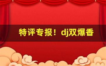 特评专报！dj双爆香烟“公诸同好”