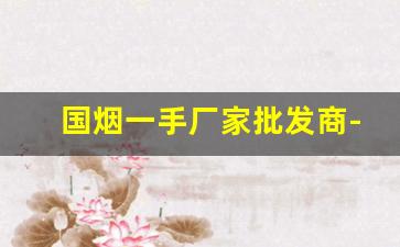 国烟一手厂家批发商-厂家烟价格表大全