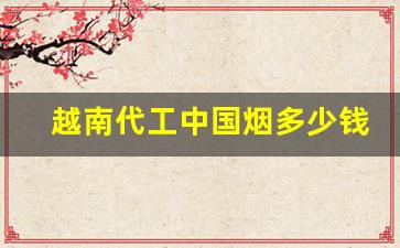 越南代工中国烟多少钱一包-越南中国烟价格翻几倍