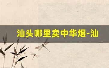 汕头哪里卖中华烟-汕头哪里批发烟质量好