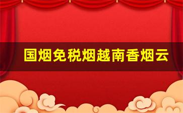 国烟免税烟越南香烟云霄烟一手货源-免税烟限量版 免税烟能便宜多少钱
