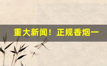 重大新闻！正规香烟一级代理商“高阳徒”